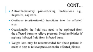 CONT…
 Anti-inflammatory pain-relieving medications e.g.,
ibuprofen, naproxen.
 Cortisone (corticosteroid) injections into the affected
area.
 Occasionally, the fluid may need to be aspirated from
the affected bursa to relieve pressure. Need antibiotics if
aspirate infected fluid from infected bursa.
 Weight loss may be recommended for obese patient in
order to help to relieve pressure on the affected joint(s).
 