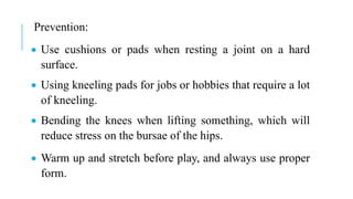 Prevention:
 Use cushions or pads when resting a joint on a hard
surface.
 Using kneeling pads for jobs or hobbies that require a lot
of kneeling.
 Bending the knees when lifting something, which will
reduce stress on the bursae of the hips.
 Warm up and stretch before play, and always use proper
form.
 