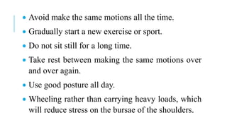  Avoid make the same motions all the time.
 Gradually start a new exercise or sport.
 Do not sit still for a long time.
 Take rest between making the same motions over
and over again.
 Use good posture all day.
 Wheeling rather than carrying heavy loads, which
will reduce stress on the bursae of the shoulders.
 