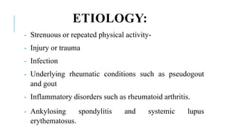 ETIOLOGY:
- Strenuous or repeated physical activity-
- Injury or trauma
- Infection
- Underlying rheumatic conditions such as pseudogout
and gout
- Inflammatory disorders such as rheumatoid arthritis.
- Ankylosing spondylitis and systemic lupus
erythematosus.
 