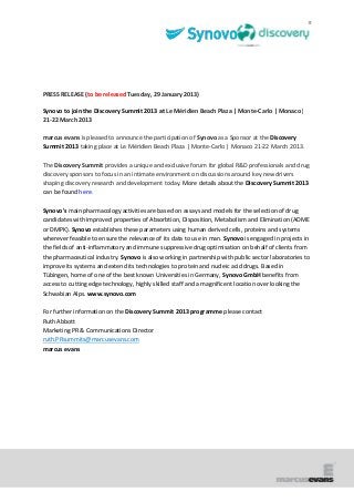 PRESS RELEASE (to be released Tuesday, 29 January 2013)

Synovo to join the Discovery Summit 2013 at Le Méridien Beach Plaza | Monte-Carlo | Monaco|
21-22 March 2013

marcus evans is pleased to announce the participation of Synovo as a Sponsor at the Discovery
Summit 2013 taking place at Le Méridien Beach Plaza | Monte-Carlo | Monaco 21-22 March 2013.

The Discovery Summit provides a unique and exclusive forum for global R&D professionals and drug
discovery sponsors to focus in an intimate environment on discussions around key new drivers
shaping discovery research and development today. More details about the Discovery Summit 2013
can be found here.

Synovo's main pharmacology activities are based on assays and models for the selection of drug
candidates with improved properties of Absorbtion, Disposition, Metabolism and Elimination (ADME
or DMPK). Synovo establishes these parameters using human derived cells, proteins and systems
wherever feasible to ensure the relevance of its data to use in man. Synovo is engaged in projects in
the fields of anti-inflammatory and immune suppressive drug optimisation on behalf of clients from
the pharmaceutical industry. Synovo is also working in partnership with public sector laboratories to
improve its systems and extend its technologies to protein and nucleic acid drugs. Based in
Tübingen, home of one of the best known Universities in Germany, Synovo GmbH benefits from
access to cutting edge technology, highly skilled staff and a magnificent location over looking the
Schwabian Alps. www.synovo.com

For further information on the Discovery Summit 2013 programme please contact
Ruth Abbott
Marketing PR & Communications Director
ruth.PRsummits@marcusevans.com
marcus evans
 
