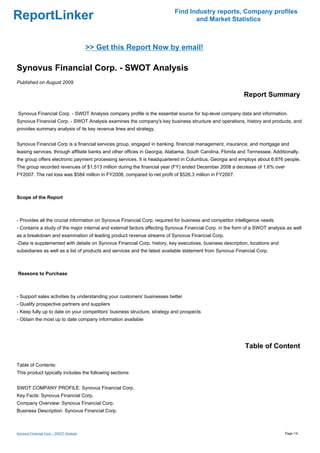 Find Industry reports, Company profiles
ReportLinker                                                                     and Market Statistics



                                          >> Get this Report Now by email!

Synovus Financial Corp. - SWOT Analysis
Published on August 2009

                                                                                                           Report Summary

Synovus Financial Corp. - SWOT Analysis company profile is the essential source for top-level company data and information.
Synovus Financial Corp. - SWOT Analysis examines the company's key business structure and operations, history and products, and
provides summary analysis of its key revenue lines and strategy.


Synovus Financial Corp is a financial services group, engaged in banking, financial management, insurance, and mortgage and
leasing services, through affiliate banks and other offices in Georgia, Alabama, South Carolina, Florida and Tennessee. Additionally,
the group offers electronic payment processing services. It is headquartered in Columbus, Georgia and employs about 6,876 people.
The group recorded revenues of $1,513 million during the financial year (FY) ended December 2008 a decrease of 1.6% over
FY2007. The net loss was $584 million in FY2008, compared to net profit of $526.3 million in FY2007.



Scope of the Report



- Provides all the crucial information on Synovus Financial Corp. required for business and competitor intelligence needs
- Contains a study of the major internal and external factors affecting Synovus Financial Corp. in the form of a SWOT analysis as well
as a breakdown and examination of leading product revenue streams of Synovus Financial Corp.
-Data is supplemented with details on Synovus Financial Corp. history, key executives, business description, locations and
subsidiaries as well as a list of products and services and the latest available statement from Synovus Financial Corp.



Reasons to Purchase



- Support sales activities by understanding your customers' businesses better
- Qualify prospective partners and suppliers
- Keep fully up to date on your competitors' business structure, strategy and prospects
- Obtain the most up to date company information available




                                                                                                            Table of Content

Table of Contents:
This product typically includes the following sections:


SWOT COMPANY PROFILE: Synovus Financial Corp.
Key Facts: Synovus Financial Corp.
Company Overview: Synovus Financial Corp.
Business Description: Synovus Financial Corp.



Synovus Financial Corp. - SWOT Analysis                                                                                       Page 1/4
 
