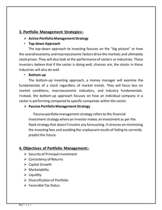 3 | P a g e
3. Portfolio Management Strategies:-
 Active PortfolioManagementStrategy
• Top-down Approach
The top-down approach to investing focuses on the "big picture" or how
the overalleconomy and macroeconomic factors drive the markets and ultimately
stock prices. They will also look at the performanceof sectors or industries. These
investors believe that if the sector is doing well, chances are, the stocks in those
industries will also do well.
• Bottom-up
The bottom-up investing approach, a money manager will examine the
fundamentals of a stock regardless of market trends. They will focus less on
market conditions, macroeconomic indicators, and industry fundamentals.
Instead, the bottom-up approach focuses on how an individual company in a
sector is performing compared to specific companies within the sector.
 Passive PortfolioManagement Strategy
Passiveportfolio management strategy refers to the financial
investment strategy wherean investor makes an investment as per the
fixed strategy that doesn’tinvolve any forecasting. Itstresses on minimizing
the investing fees and avoiding the unpleasantresults of failing to correctly
predict the future.
4. Objectives of Portfolio Management:-
 Security of Principal Investment
 Consistency of Returns
 Capital Growth
 Marketability
 Liquidity
 Diversification of Portfolio
 FavorableTax Status
 