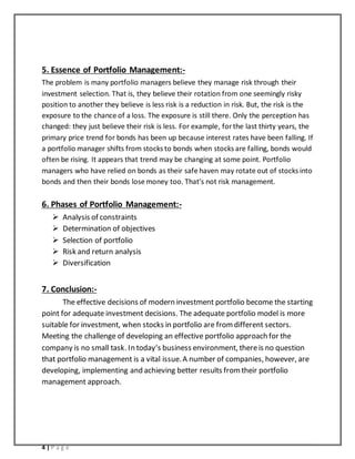 4 | P a g e
5. Essence of Portfolio Management:-
The problem is many portfolio managers believe they manage risk through their
investment selection. That is, they believe their rotation from one seemingly risky
position to another they believe is less risk is a reduction in risk. But, the risk is the
exposure to the chance of a loss. The exposure is still there. Only the perception has
changed: they just believe their risk is less. For example, forthe last thirty years, the
primary price trend for bonds has been up because interest rates have been falling. If
a portfolio manager shifts from stocks to bonds when stocks are falling, bonds would
often be rising. It appears that trend may be changing at some point. Portfolio
managers who have relied on bonds as their safe haven may rotate out of stocks into
bonds and then their bonds lose money too. That’s not risk management.
6. Phases of Portfolio Management:-
 Analysis of constraints
 Determination of objectives
 Selection of portfolio
 Risk and return analysis
 Diversification
7. Conclusion:-
The effective decisions of modern investment portfolio become the starting
point for adequate investment decisions. The adequate portfolio model is more
suitable for investment, when stocks in portfolio are fromdifferent sectors.
Meeting the challenge of developing an effective portfolio approach for the
company is no small task. In today‘s business environment, thereis no question
that portfolio management is a vital issue.A number of companies, however, are
developing, implementing and achieving better results fromtheir portfolio
management approach.
 