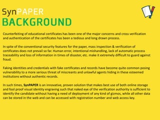 Counterfeiting of educational certificates has been one of the major concerns and cross verification
and authentication of the certificates has been a tedious and long drawn process.
In spite of the conventional security features for the paper, mass inspection & verification of
certificates does not prevail so far. Human error, intentional mishandling, lack of automatic process
traceability and loss of information in times of disaster, etc. make it extremely difficult to guard against
fraud.
Faking identities and credentials with fake certificates and records have become quite common posing
vulnerability to a more serious threat of miscreants and unlawful agents hiding in these esteemed
institutions without authentic records.
In such times, SynPAPER is an innovative, proven solution that makes best use of both online storage
and fool proof visual identity engraving such that naked eye of the verification authority is sufficient to
identify the candidate without having a need of deployment of any kind of gizmos, while all other data
can be stored in the web and can be accessed with registration number and web access key.
 