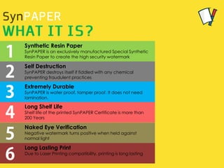 Self Destruction
SynPAPER destroys itself if fiddled with any chemical
preventing fraudulent practices
Synthetic Resin Paper
SynPAPER is an exclusively manufactured Special Synthetic
Resin Paper to create the high security watermark
Extremely Durable
SynPAPER is water proof, tamper proof. It does not need
lamination.
Long Shelf Life
Shelf life of the printed SynPAPER Certificate is more than
200 Years
Naked Eye Verification
Negative watermark turns positive when held against
normal light
Long Lasting Print
Due to Laser Printing compatibility, printing is long lasting
 