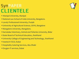  Manipal University, Manipal
 National Law School of India University, Bangalore.
 Lovely Professional University, Punjab
 University of Agricultural Science, GKVK, Bangalore
 Mangalore University, Mangalore.
 Karnataka Veterinary, Animal and Fisheries University, Bidar
 State Board of Technical Education, Jharkhand
 University College of Engineering and Technology, Jharkhand
 Ineetech FZCO, Dubai
 Hospitality Catering Services, Abu Dhabi
 Oxygen IT services, Dubai
 
