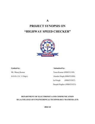 A
                        PROJECT SYNOPSIS ON
                “HIGHWAY SPEED CHECKER”




Guided by:                                Submitted by:

Mr. Manoj Kumar                           Tarun Kumar (0906531108)

H.O.D ( E.C. E Dept.)                     Jitendra Singh (0906531050)

                                          Lal Singh    (0906531057)

                                          Deepak Raghav (0906531031)




             DEPARTMENT OF ELECTRONICS AND COMMUNICATION
      B.S.A.COLLEGE OF ENGINEERING & TECHNOLOGY MATHURA (UP)


                                2012-13
 