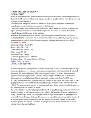 SPEED CHECKER OF HIGHWAY
INTRODUCTION
While driving on highways, motorists should not exceed the maximum speed limit permitted for
their vehicle. However, accidents keep taking place due to speed violations since the drivers tend
to ignore their speedometers.
So some system is required which will inform the traffic control unit about such vehicles
exceeding the speed limit to avoid accidents on the highway.
This speed checker will come handy for the highway traffic police as it will not only provide a
digital display in accordance with a vehicle’s speed but also sound an alarm if the vehicle
exceeds the permissible speed for the highway.
As soon as a fast moving vehicle exceeds the speed beyond the specified limit, an alarm is
sounded and traffic control unit will be informed about the vehicle. Thus by using this system,
we can manage to control the accidents occurring on highways and ensure drivers safety.
SPECIFICATIONS
Operating voltage : 5 volts DC
Sensors used : IR LEDs
Distance between sensors : 1m
Alarm rating : 5V DC
Minimum speed : 2 kmph
Maximum speed assumed : 200kmph
Box dimensions : 300 mm x 100 mm x 150 mm
Supply : 230 V, 50 Hz AC
LITERATURE SURVEY:

In market today many speed guns are available which use RADAR, which works by bouncing a
microwave frequency of a moving object & measuring distance in the transmitted, & returned
frequency, this is called Doppler Shift. If the returned frequency is higher than transmitted
frequency called a compressed the vehicle is approaching the RADAR gun. If the returned
frequency is lower called stretched the target vehicle is going away from RADAR gun.
In a laser speed gun measure the round-trip time for light to reach a car and reflect back. A laser
speed gun shoots a very short burst of infrared laser light & then waits for it to reflect off the
vehicle. The gun counts the number of nanoseconds it takes for the round trip & by dividing by
two it can calculate the distance to the car.
But unlike the above-mentioned complicated methods of speed tracking, we have used relatively
simpler technique to calculate the speed of any vehicle. We have two IR beams each of them
facing a infrared light sensor. As soon as first beam of light is intercepted an interrupt will be
generated. This will trigger the timer. Then as soon as second beam is intercepted the timer will
be stopped. Knowing the distance between two sensors and the time elapsed we can easily
calculate speed of the vehicle. This speed will be processed by the microcontroller to check
whether it is in the specified limit.
 