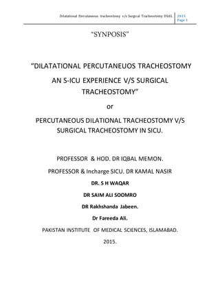 Dilatational Percutaneous tracheostomy v/s Surgical Tracheostomy DSAS. 2015
Page 1
“SYNPOSIS”
“DILATATIONAL PERCUTANEUOS TRACHEOSTOMY
AN S-ICU EXPERIENCE V/S SURGICAL
TRACHEOSTOMY”
or
PERCUTANEOUS DILATIONAL TRACHEOSTOMY V/S
SURGICAL TRACHEOSTOMY IN SICU.
PROFESSOR & HOD. DR IQBAL MEMON.
PROFESSOR & Incharge SICU. DR KAMAL NASIR
DR. S H WAQAR
DR SAIM ALI SOOMRO
DR Rakhshanda Jabeen.
Dr Fareeda Ali.
PAKISTAN INSTITUTE OF MEDICAL SCIENCES, ISLAMABAD.
2015.
 