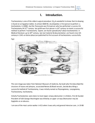 Dilatational Percutaneous tracheostomy v/s Surgical Tracheostomy DSAS. 2015
Page 1
I. Introduction.
Tracheostomy is one of the oldest surgical procedure (1),its wonderful to know that its drawing
is found on an Egyptian tablet, its almost 3600 BC, Ascelepedias is first person to perform a
tracheotomy in 100BC, but the Parasovala was first person who has performed a success ful
Tracheostomy IN 15TH century but gUIDI was First person in 16th century to invent a successful
method to perform Tracheostomy .reports are found sporadically7 about tracheotomies in
Medical literature up to 18th century, but real material & documentation are found since 1th
century.in 1545 an Italian physician published his first account of tracheostomy successfully.
Fig1
This T
This rare image was taken from National Museum of medicine, By Guidi who first described the
structure of larynx and pharynx, associated Nerves & Blood vessels , beside describing a
successful method of Tracheostomy, it was initially named as Phyrangotomy, Laryngotomy,
Tracheostomy, tracheotomy.
Initially Tracheotomies were done to treat Upper airway obstruction in children, First & founder
President of USA George Washington was killed by an upper air way Obstruction may be
Epiglottis or an abscess.
I am one of the most senior worker in ICU when it was only and general intensive care , in 19 88
 