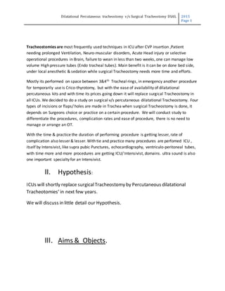 Dilatational Percutaneous tracheostomy v/s Surgical Tracheostomy DSAS. 2015
Page 1
Tracheostomies are most frequently used techniques in ICU after CVP insertion ,Patient
needing prolonged Ventilation, Neuro-muscular disorders, Acute Head injury or selective
operational procedures in Brain, failure to wean in less than two weeks, one can manage low
volume High pressure tubes (Endo tracheal tubes). Main benefit is it can be on done bed side,
under local anesthetic & sedation while surgical Tracheostomy needs more time and efforts.
Mostly its performed on space between 3&4th Tracheal rings, in emergency another procedure
for temporarily use is Crico-thyrotomy, but with the ease of availability of dilatational
percutaneous kits and with time its prices going down it will replace surgical Tracheostomy in
all ICUs. We decided to do a study on surgical v/s percutaneous dilatational Tracheostomy. Four
types of incisions or flaps/ holes are made in Trachea when surgical Tracheostomy is done, it
depends on Surgeons choice or practice on a certain procedure. We will conduct study to
differentiate the procedures, complication rates and ease of procedure, there is no need to
manage or arrange an OT.
With the time & practice the duration of performing procedure is getting lesser, rate of
complication also lesser & lesser. With tie and practice many procedures are perfomed ICU ,
itself by Intensivist, like supra pubic Punctures, echocardiography, ventriculo-peritoneal tubes,
with time more and more procedures are getting ICU/ Intensivist, domains. ultra sound is also
one important specialty for an Intensivist.
II. Hypothesis:
ICUs will shortly replace surgicalTracheostomy by Percutaneous dilatational
Tracheotomies’ in next few years.
We will discuss in little detail our Hypothesis.
III. Aims & Objects.
 
