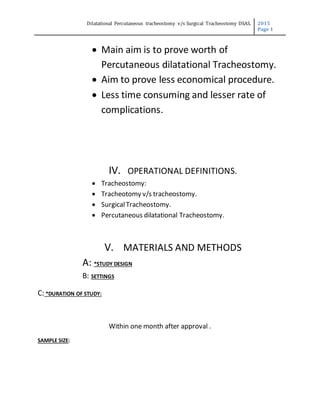 Dilatational Percutaneous tracheostomy v/s Surgical Tracheostomy DSAS. 2015
Page 1
 Main aim is to prove worth of
Percutaneous dilatational Tracheostomy.
 Aim to prove less economical procedure.
 Less time consuming and lesser rate of
complications.
IV. OPERATIONAL DEFINITIONS.
 Tracheostomy:
 Tracheotomy v/s tracheostomy.
 SurgicalTracheostomy.
 Percutaneous dilatational Tracheostomy.
V. MATERIALS AND METHODS
A: *STUDY DESIGN
B: SETTINGS
C: *DURATION OF STUDY:
Within one month after approval .
SAMPLE SIZE:
 