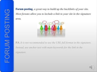 FORUM POSTING   Forum posting, a great way to build up the backlinks of your site.
                Most forums allow you to include a link to your site in the signature
                area.




                P.S. It is not recommended to use the URL full format in the signature.
                Instead, use anchor text with main keywords for the link in the
                signature.
 