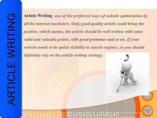 ARTICLE WRITING   Article Writing, one of the preferred ways of website optimization by
                  all the internet marketers. Only good quality article could bring the
                  positive, which means, the article should be well written with some
                  valid and valuable points, with good grammar and so on. If your
                  website needs to be quick visibility in search engines, so you should
                  definitely rely on the article writing strategy.
 