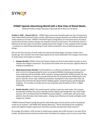 SYNQY Upends Advertising World with a New Class of Retail Media
Enhanced Product Listings Guarantee Unprecedented 4x Return on Ad Spend
October 5, 2020 -- Pleasant Hill, CA -- SYNQY today announced a breakthrough new class of ecommerce
retail media called Enhanced Product Listings, effectively turning the obsolete and inefficient $25B retail
media industry on its head. SYNQY’s Enhanced Product Listings (EPLs) are interactive pieces of product
content that transform product listings into impactful moments of persuasion. The enhanced content is
delivered at the exact place and decision-making moment the shopper is most receptive to the message
– resulting in an astonishing quadrupling of retail media monetization versus traditional sponsored
listings.
EPLs are the first new class of retail media since sponsored listings began running on retailer sites a
decade ago. EPLs transform the retail media experience for every stakeholder from shoppers themselves
to media buyers and vendors to retailers.
• Shopper Benefits: SYNQY's Enhanced Product Listings are the first retail media to protect or even
enhance the shopper's experience. This protects the retailer from the intrusive, negative effects of
traditional ad platforms.
• Media Buyer/Vendor Benefits: The EPL platform is so efficient and effective, the media is priced
with a first-of-its-kind guaranteed 4x return on ad spend (GROAS), thereby guaranteeing that
every media buy will be profitable. With a locked-in and guaranteed ROI, SYNQY provides the only
retail media platform in history to actually eliminate the risk of buying media. Media buyers only
pay for sales lift, not for risky, ineffective promotions. Buying EPLs is also easier than other ads
because they eliminate the typical need for bidding engines, keyword buying, and demographic
targeting. It's so simple, any trade rep can now simply buy sales lift without a Ph.D. in digital
marketing.
• Retailer Benefits: SYNQY is the easiest way for retailers to get into retail media. The company
dramatically simplifies the process whereby retailers deploy and manage their own retail media
business. EPL’s are delivered by the SYNQY Persuasion Engine™, a white label, self-service SaaS
platform that eliminates retail media waste – driving more efficiency for brands and higher profit
margins for retailers.
"SYNQY Enhanced Product Listings disrupt the retail media space and are proven to drive exceptional
results for all involved," said SYNQY CEO, Michael Weissman. "We've eliminated all the complexity,
waste and negative shopper experiences inherently caused by existing retail media solutions."
On average, EPLs deliver a 32% increase in retailer gross margins and a 24% increase in net sales lift for
vendors. By delivering the enhanced content when and where the shoppers want it and are most likely
 
