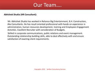 Our Team….
Abhishek Shukla (HR Consultant):
Mr. Abhishek Shukla has worked in Reliance Big Entertainment, B.H. Construction,
Aka Consultants. He has result oriented professional with hands on experience in
administration, human resources development, training and Employees Engagement
Activities. Excellent Recruiter with consideration of Budgets.
Skilled in corporate communications, public relations and event management.
Outstanding relationship building skills, able to deal effectively with and ensure
satisfaction of exacting client requirements.
Copyrights: 2012 SynRam Consultancy Services
 