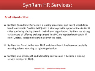 SynRam HR Services:
 SynRam Consultancy Services is a leading placement and talent search firm
headquartered in Gwalior (M.P.) with it aim to provide opportunities to tier II
cities youths by placing them in their dream organization. SynRam has strong
track record of offering exciting careers in MNC and reputed start-ups in IT,
Non IT, Retail, Telecom sectors in all over the India.
 SynRam has found in the year 2012 and since then it has been successfully
assisting talents reaching to right organization.
 SynRam also provides IT and Marketing services and it became a leading
service provider in 2012.
Brief Introduction:
Copyrights: 2012 SynRam Consultancy Services
 