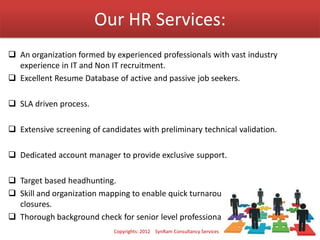 Our HR Services:
 An organization formed by experienced professionals with vast industry
experience in IT and Non IT recruitment.
 Excellent Resume Database of active and passive job seekers.
 SLA driven process.
 Extensive screening of candidates with preliminary technical validation.
 Dedicated account manager to provide exclusive support.
 Target based headhunting.
 Skill and organization mapping to enable quick turnaround time for sourcing and
closures.
 Thorough background check for senior level professionals.
Copyrights: 2012 SynRam Consultancy Services
 