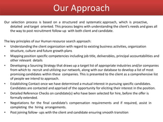 Our Approach
Our selection process is based on a structured and systematic approach, which is proactive,
detailed and target oriented. This process begins with understanding the client’s needs and goes all
the way to post recruitment follow-up with both client and candidate.
The key principles of our Human resource search approach:
• Understanding the client organization with regard to existing business activities, organization
structure, culture and future growth plans
• Mapping position specific competencies including job title, deliverables, principal accountabilities and
other relevant details
• Developing a Sourcing Strategy that draws up a target list of appropriate industries and/or companies
from which to recruit and utilizing our network, along with our database to develop a list of most
promising candidates within these companies. This is presented to the client as a comprehensive list
of people we intend to approach.
• Establishing Contact once we have determined a mutual interest in pursuing specific candidates.
Candidates are contacted and apprised of the opportunity for eliciting their interest in the position.
• Detailed Reference Checks on candidate(s) who have been selected for hire, before the offer is
formally extended.
• Negotiations for the final candidate’s compensation requirements and if required, assist in
completing the hiring arrangements.
• Post joining follow- ups with the client and candidate ensuring smooth transition
 