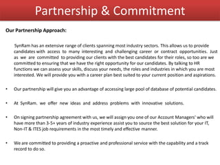 Partnership & Commitment
Our Partnership Approach:
SynRam has an extensive range of clients spanning most industry sectors. This allows us to provide
candidates with access to many interesting and challenging career or contract opportunities. Just
as we are committed to providing our clients with the best candidates for their roles, so too are we
committed to ensuring that we have the right opportunity for our candidates. By talking to HR
functions we can assess your skills, discuss your needs, the roles and industries in which you are most
interested. We will provide you with a career plan best suited to your current position and aspirations.
• Our partnership will give you an advantage of accessing large pool of database of potential candidates.
• At SynRam. we offer new ideas and address problems with innovative solutions.
• On signing partnership agreement with us, we will assign you one of our Account Managers' who will
have more than 3-5+ years of industry experience assist you to source the best solution for your IT,
Non-IT & ITES job requirements in the most timely and effective manner.
• We are committed to providing a proactive and professional service with the capability and a track
record to do so.
 