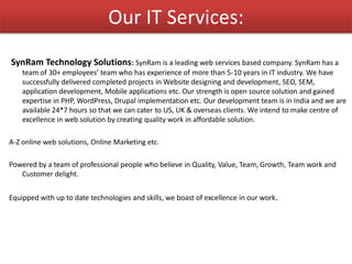 Our IT Services:
SynRam Technology Solutions: SynRam is a leading web services based company. SynRam has a
team of 30+ employees’ team who has experience of more than 5-10 years in IT industry. We have
successfully delivered completed projects in Website designing and development, SEO, SEM,
application development, Mobile applications etc. Our strength is open source solution and gained
expertise in PHP, WordPress, Drupal implementation etc. Our development team is in India and we are
available 24*7 hours so that we can cater to US, UK & overseas clients. We intend to make centre of
excellence in web solution by creating quality work in affordable solution.
A-Z online web solutions, Online Marketing etc.
Powered by a team of professional people who believe in Quality, Value, Team, Growth, Team work and
Customer delight.
Equipped with up to date technologies and skills, we boast of excellence in our work.
 