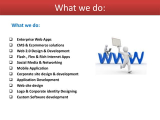 What we do:
What we do:
 Enterprise Web Apps
 CMS & Ecommerce solutions
 Web 2.0 Design & Development
 Flash , Flex & Rich Internet Apps
 Social Media & Networking
 Mobile Application
 Corporate site design & development
 Application Development
 Web site design
 Logo & Corporate identity Designing
 Custom Software development
 