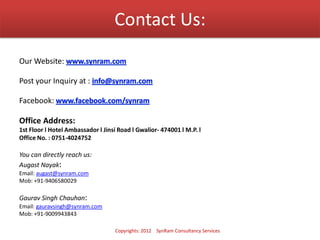 Contact Us:
Our Website:
Post your Inquiry at :
Facebook:
Office Address:
1st Floor l Hotel Ambassador l Jinsi Road l Gwalior- 474001 l M.P. l
Office No. : 0751-4024752
You can directly reach us:
Augast Nayak:
Email: augast@synram.com
Mob: +91-9406580029
Gaurav Singh Chauhan:
Email: gauravsingh@synram.com
Mob: +91-9009943843
Copyrights: 2012 SynRam Consultancy Services
 