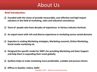 About Us
 Founded with the vision of provide measurable, cost effective and high impact
solutions in the field of marketing, sales and industrial consultancy
 Team of people who have decades of experience in Various Industry Verticals
 An expert team with rich and diverse experience in marketing across varied domains
 Expertise in making Marketing strategies, Marketing research, Online Marketing,
Social media marketing etc
 Designed the specific model for SME’s for providing Marketing and Sales Support
and help them in expanding their reach globally
 SynRam helps to make marketing more predictable, scalable and process driven.
 Offices in Gwalior, Indore, Delhi
Brief Introduction:
Copyrights: 2012 SynRam Consultancy Services
 