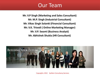 Our Team
Mr. V.P Singh (Marketing and Sales Consultant)
Mr. M.P. Singh (Industrial Consultant)
Mr. Vikas Singh Solanki (Financial Consultant)
Mr. V.K. Trivedi ( Online Marketing Manager)
Mr. V.P. Swami (Business Analyst)
Mr. Abhishek Shukla (HR Consultant)
Copyrights: 2012 SynRam Consultancy Services
 