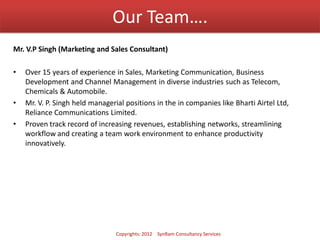 Our Team….
Mr. V.P Singh (Marketing and Sales Consultant)
• Over 15 years of experience in Sales, Marketing Communication, Business
Development and Channel Management in diverse industries such as Telecom,
Chemicals & Automobile.
• Mr. V. P. Singh held managerial positions in the in companies like Bharti Airtel Ltd,
Reliance Communications Limited.
• Proven track record of increasing revenues, establishing networks, streamlining
workflow and creating a team work environment to enhance productivity
innovatively.
Copyrights: 2012 SynRam Consultancy Services
 