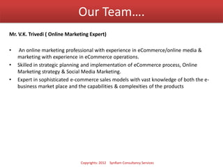 Our Team….
Mr. V.K. Trivedi ( Online Marketing Expert)
• An online marketing professional with experience in eCommerce/online media &
marketing with experience in eCommerce operations.
• Skilled in strategic planning and implementation of eCommerce process, Online
Marketing strategy & Social Media Marketing.
• Expert in sophisticated e-commerce sales models with vast knowledge of both the e-
business market place and the capabilities & complexities of the products
Copyrights: 2012 SynRam Consultancy Services
 