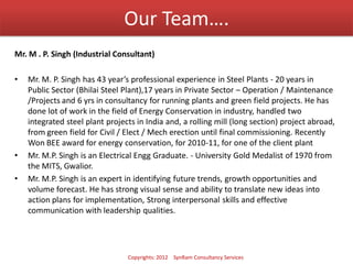 Our Team….
Mr. M . P. Singh (Industrial Consultant)
• Mr. M. P. Singh has 43 year’s professional experience in Steel Plants - 20 years in
Public Sector (Bhilai Steel Plant),17 years in Private Sector – Operation / Maintenance
/Projects and 6 yrs in consultancy for running plants and green field projects. He has
done lot of work in the field of Energy Conservation in industry, handled two
integrated steel plant projects in India and, a rolling mill (long section) project abroad,
from green field for Civil / Elect / Mech erection until final commissioning. Recently
Won BEE award for energy conservation, for 2010-11, for one of the client plant
• Mr. M.P. Singh is an Electrical Engg Graduate. - University Gold Medalist of 1970 from
the MITS, Gwalior.
• Mr. M.P. Singh is an expert in identifying future trends, growth opportunities and
volume forecast. He has strong visual sense and ability to translate new ideas into
action plans for implementation, Strong interpersonal skills and effective
communication with leadership qualities.
Copyrights: 2012 SynRam Consultancy Services
 