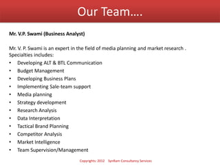 Our Team….
Mr. V.P. Swami (Business Analyst)
Mr. V. P. Swami is an expert in the field of media planning and market research .
Specialties includes:
• Developing ALT & BTL Communication
• Budget Management
• Developing Business Plans
• Implementing Sale-team support
• Media planning
• Strategy development
• Research Analysis
• Data Interpretation
• Tactical Brand Planning
• Competitor Analysis
• Market Intelligence
• Team Supervision/Management
Copyrights: 2012 SynRam Consultancy Services
 