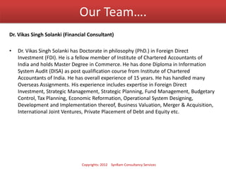 Our Team….
Dr. Vikas Singh Solanki (Financial Consultant)
• Dr. Vikas Singh Solanki has Doctorate in philosophy (PhD.) in Foreign Direct
Investment (FDI). He is a fellow member of Institute of Chartered Accountants of
India and holds Master Degree in Commerce. He has done Diploma in Information
System Audit (DISA) as post qualification course from Institute of Chartered
Accountants of India. He has overall experience of 15 years. He has handled many
Overseas Assignments. His experience includes expertise in Foreign Direct
Investment, Strategic Management, Strategic Planning, Fund Management, Budgetary
Control, Tax Planning, Economic Reformation, Operational System Designing,
Development and Implementation thereof, Business Valuation, Merger & Acquisition,
International Joint Ventures, Private Placement of Debt and Equity etc.
Copyrights: 2012 SynRam Consultancy Services
 
