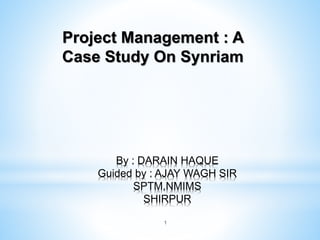1
By : DARAIN HAQUE
Guided by : AJAY WAGH SIR
SPTM,NMIMS
SHIRPUR
Project Management : A
Case Study On Synriam
 