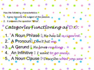 Has the following characteristics:
1. It may become the subject of the passive.
2. It answers the question “What”.
Categories Functioning as D.O:
1. A Noun Phrase  He has lit a cigarret.
2. A Pronoun Don’t hit me.
3. A Gerund  He loves reading .
4. An Infinitive  I want to go away.
5. A Noun Clause  Describe what you saw
 