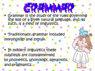 • Grammar is the study of the rules governing
the use of a given natural language, and, as
such, is a field of linguistics.
• Traditionally, grammar included
morphology and syntax.
• In modern linguistics these
subfields are complemented
by phonetics, phonology, semantics,
and pragmatics.
 