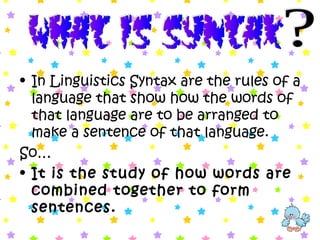 • In Linguistics Syntax are the rules of a
language that show how the words of
that language are to be arranged to
make a sentence of that language.
So…
• It is the study of how words are
combined together to form
sentences.
 