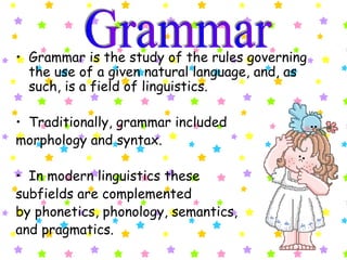 Grammar is the study of the rules governing the use of a given natural language, and, as such, is a field of linguistics.  Traditionally, grammar included  morphology and syntax.  In modern linguistics these  subfields are complemented  by phonetics, phonology, semantics,  and pragmatics.   Grammar 