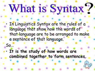 In Linguistics Syntax are the rules of a language that show how the words of that language are to be arranged to make a sentence of that language.   So… It is the study of how words are combined together to form sentences. What is Syntax ? 