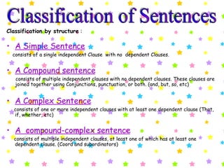 Classification by structure  : A Simple Sentence   consists of a single independent Clause  with no  dependent Clauses.  A Compound sentence   consists of multiple independent clauses with no dependent clauses. These clauses are joined together using Conjunctions, punctuation, or both. (and, but, so, etc) A Complex Sentence consists of one or more independent clauses with at least one dependent clause (That, if, whether, etc)  A  compound-complex sentence   consists of multiple independent clauses, at least one of which has at least one dependent clause. (Coord and subordinators) Classification of Sentences 