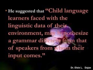 • He suggested that “Child language
learners faced with the
linguistic data of their
environment, may hypothesize
a grammar different from that
of speakers from whom their
input comes.”
Dr. Elsie L. Dajao
 