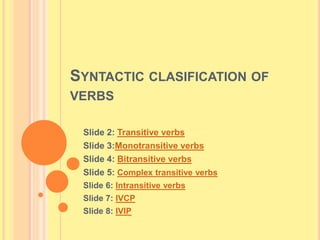 SYNTACTIC CLASIFICATION OF
VERBS
Slide 2: Transitive verbs
Slide 3:Monotransitive verbs
Slide 4: Bitransitive verbs
Slide 5: Complex transitive verbs
Slide 6: Intransitive verbs
Slide 7: IVCP
Slide 8: IVIP
 