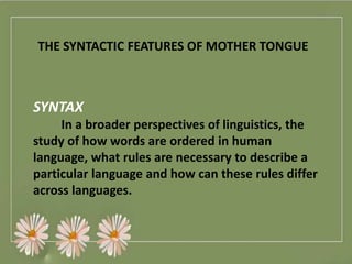 THE SYNTACTIC FEATURES OF MOTHER TONGUE
SYNTAX
In a broader perspectives of linguistics, the
study of how words are ordered in human
language, what rules are necessary to describe a
particular language and how can these rules differ
across languages.
 