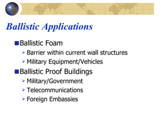 Ballistic Applications Ballistic Foam Barrier within current wall structures Military Equipment/Vehicles Ballistic Proof Buildings Military/Government Telecommunications Foreign Embassies 