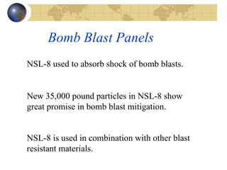 Bomb Blast Panels  NSL-8 used to absorb shock of bomb blasts.  New 35,000 pound particles in NSL-8 show great promise in bomb blast mitigation.  NSL-8 is used in combination with other blast resistant materials.   