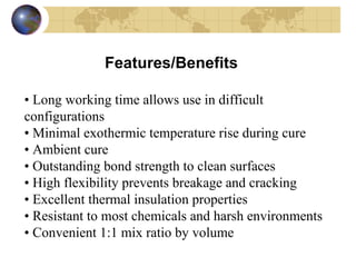 Features/Benefits  •   Long working time allows use in difficult  configurations  •   Minimal exothermic temperature rise during cure  •   Ambient cure  •   Outstanding bond strength to clean surfaces  •   High flexibility prevents breakage and cracking  •   Excellent thermal insulation properties  •   Resistant to most chemicals and harsh environments •   Convenient 1:1 mix ratio by volume 