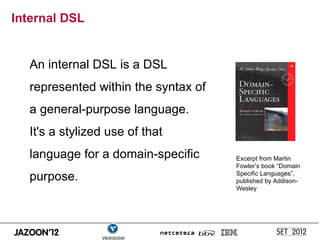 Internal DSL


  An internal DSL is a DSL
  represented within the syntax of
  a general-purpose language.
  It's a stylized use of that
  language for a domain-specific     Excerpt from Martin
                                     Fowler’s book “Domain
  purpose.                           Specific Languages”,
                                     published by Addison-
                                     Wesley
 