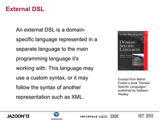 External DSL


   An external DSL is a domain-
   specific language represented in a
   separate language to the main
   programming language it's
   working with. This language may
   use a custom syntax, or it may       Excerpt from Martin
                                        Fowler’s book “Domain
   follow the syntax of another         Specific Languages”,
                                        published by Addison-
                                        Wesley
   representation such as XML.
 